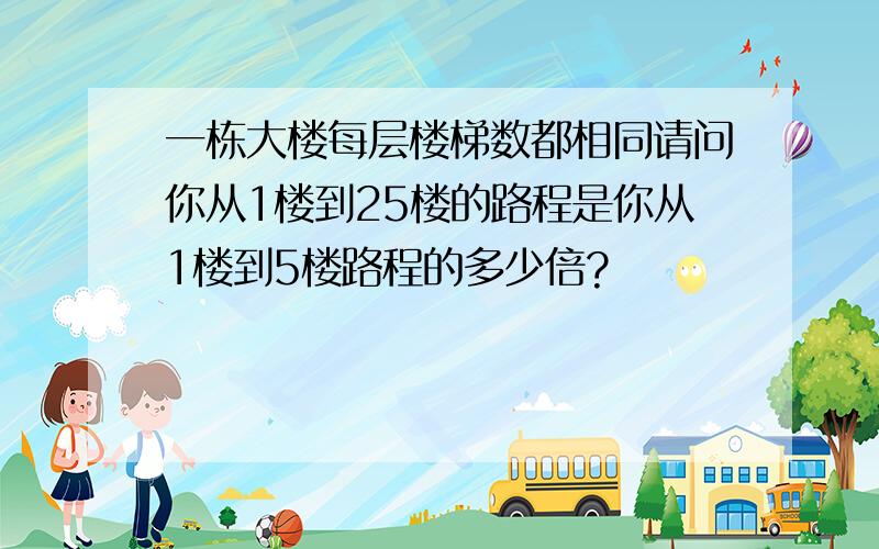 一栋大楼每层楼梯数都相同请问你从1楼到25楼的路程是你从1楼到5楼路程的多少倍?