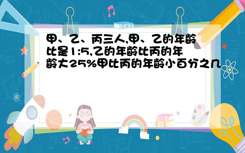 甲、乙、丙三人,甲、乙的年龄比是1:5,乙的年龄比丙的年龄大25%甲比丙的年龄小百分之几