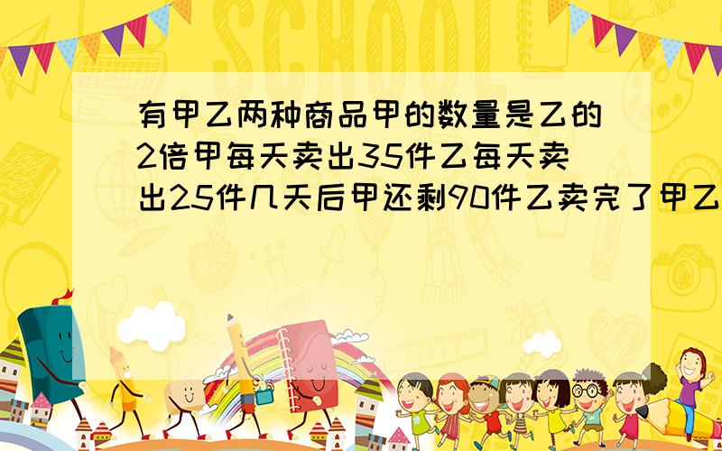 有甲乙两种商品甲的数量是乙的2倍甲每天卖出35件乙每天卖出25件几天后甲还剩90件乙卖完了甲乙原各有多少件