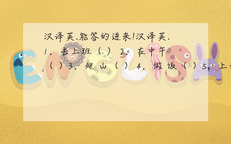 汉译英.能答的进来!汉译英.1．去上班（ ） 2．在中午（ ）3．爬 山（ ） 4．做 饭（ ）5．上语文课（ ） 6．采摘树叶（ ）7．做试验（ ） 8．捉蝴蝶（ ）9．数昆虫（ ） 10．收集树叶（ ）11