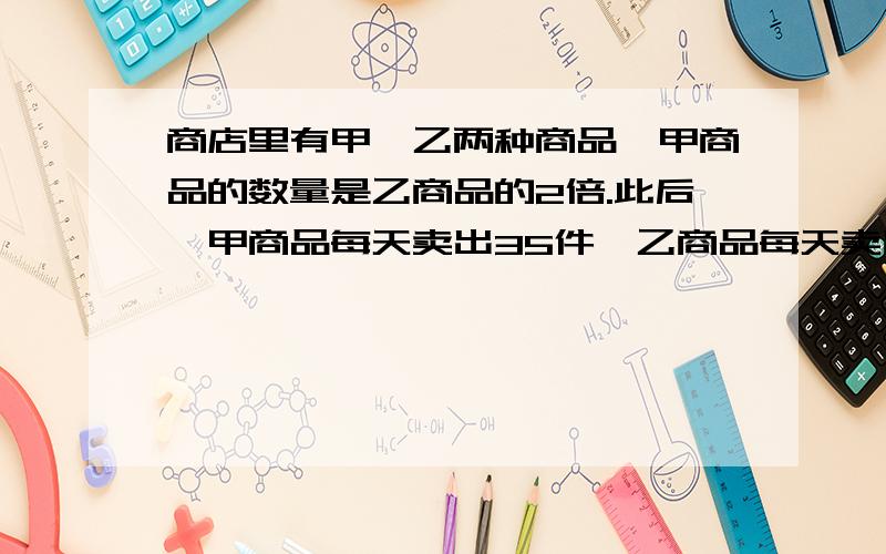 商店里有甲、乙两种商品,甲商品的数量是乙商品的2倍.此后,甲商品每天卖出35件,乙商品每天卖出25件.卖了几天后,甲商品还剩90件,而乙商品正好卖完.甲、乙两商品原来各有多少件?（列方程解