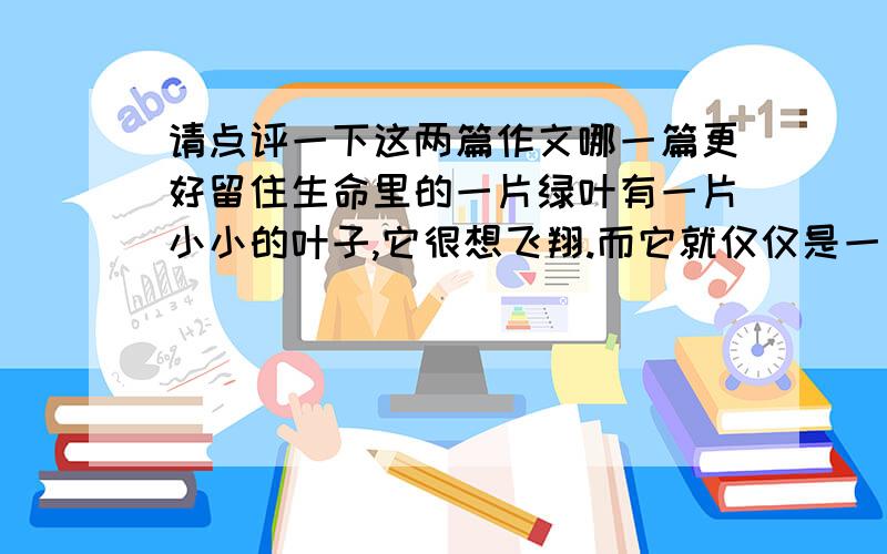 请点评一下这两篇作文哪一篇更好留住生命里的一片绿叶有一片小小的叶子,它很想飞翔.而它就仅仅是一片小小的叶子.它那么嫩,那么小,像一朵小小的花瓣,就连思维都是这样的幼稚.一片小小