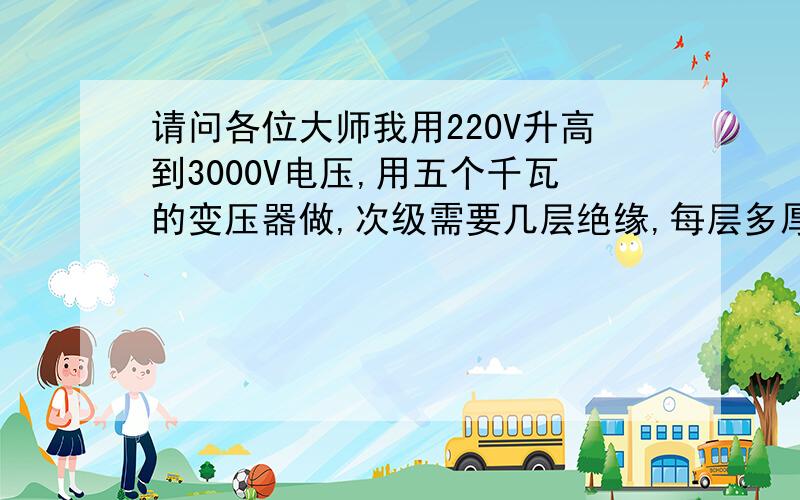 请问各位大师我用220V升高到3000V电压,用五个千瓦的变压器做,次级需要几层绝缘,每层多厚的绝缘纸,哪种...请问各位大师我用220V升高到3000V电压,用五个千瓦的变压器做,次级需要几层绝缘,每层