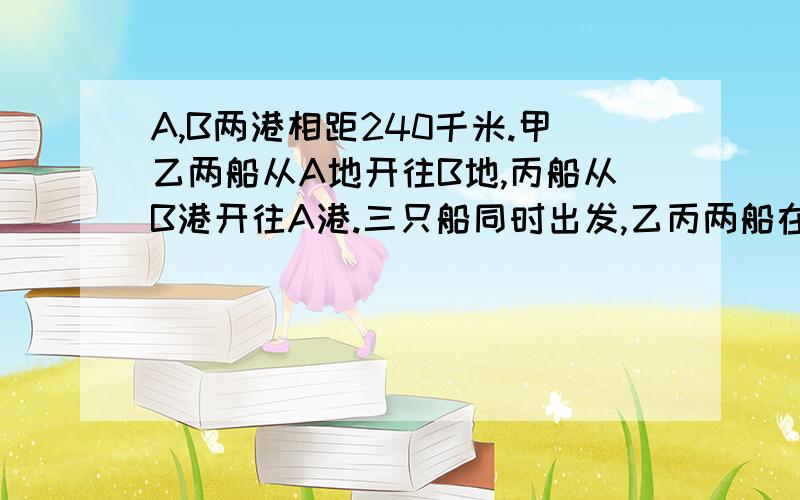 A,B两港相距240千米.甲乙两船从A地开往B地,丙船从B港开往A港.三只船同时出发,乙丙两船在C点相遇时,甲船再行60千米,就能到达C点.又知丙船速度是乙船速度的3/5,甲船每小时行25千米,乙丙两船出