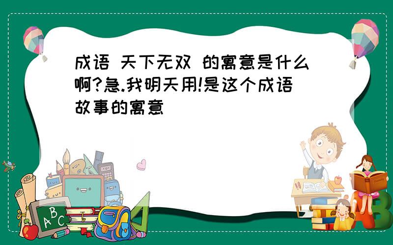 成语 天下无双 的寓意是什么啊?急.我明天用!是这个成语故事的寓意