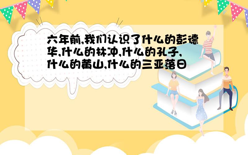 六年前,我们认识了什么的彭德华,什么的林冲,什么的孔子,什么的黄山,什么的三亚落日