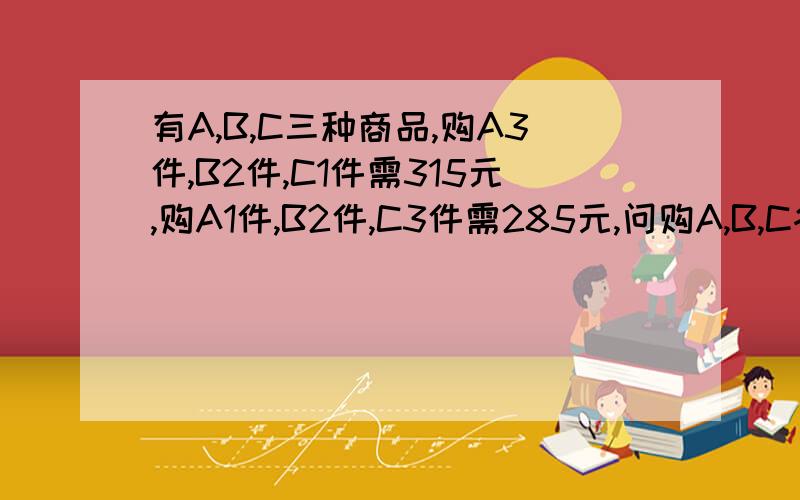 有A,B,C三种商品,购A3件,B2件,C1件需315元,购A1件,B2件,C3件需285元,问购A,B,C各一件需多少钱?