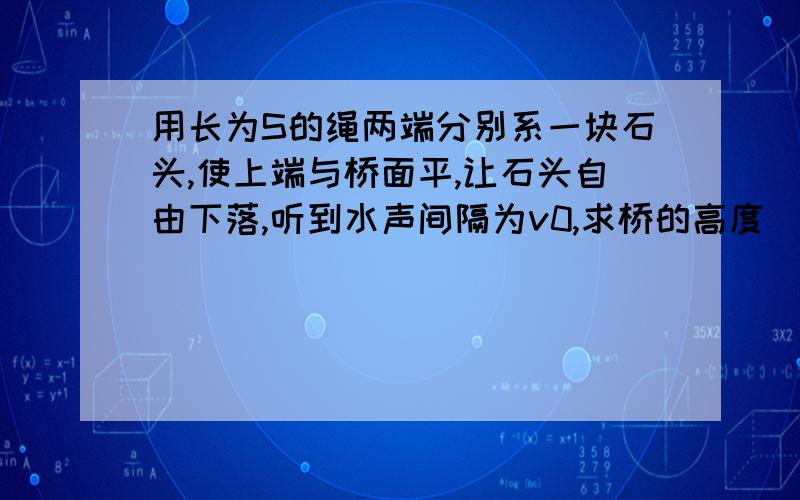 用长为S的绳两端分别系一块石头,使上端与桥面平,让石头自由下落,听到水声间隔为v0,求桥的高度