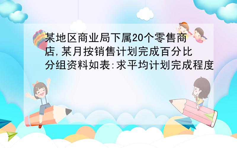 某地区商业局下属20个零售商店,某月按销售计划完成百分比分组资料如表:求平均计划完成程度