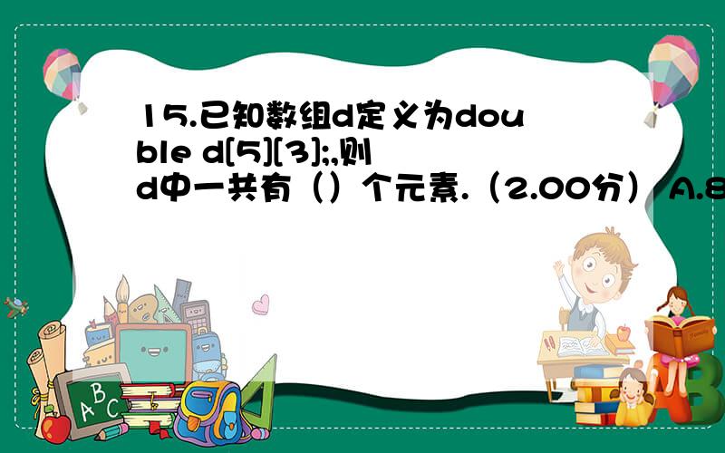 15.已知数组d定义为double d[5][3];,则d中一共有（）个元素.（2.00分） A.8 B.6 C.15 D.5