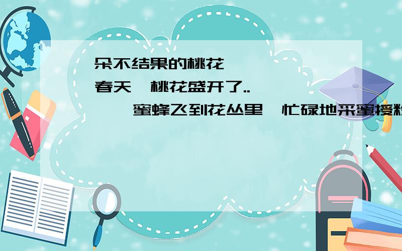 一朵不结果的桃花        春天,桃花盛开了..        蜜蜂飞到花丛里,忙碌地采蜜授粉.桃花们都张着笑脸,并且把自己最好的花蜜送给蜜蜂,作为对它们授粉的酬谢.只有一朵桃花,非常自私,它舍不