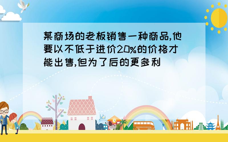 某商场的老板销售一种商品,他要以不低于进价20%的价格才能出售,但为了后的更多利