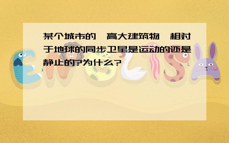 某个城市的一高大建筑物,相对于地球的同步卫星是运动的还是静止的?为什么?