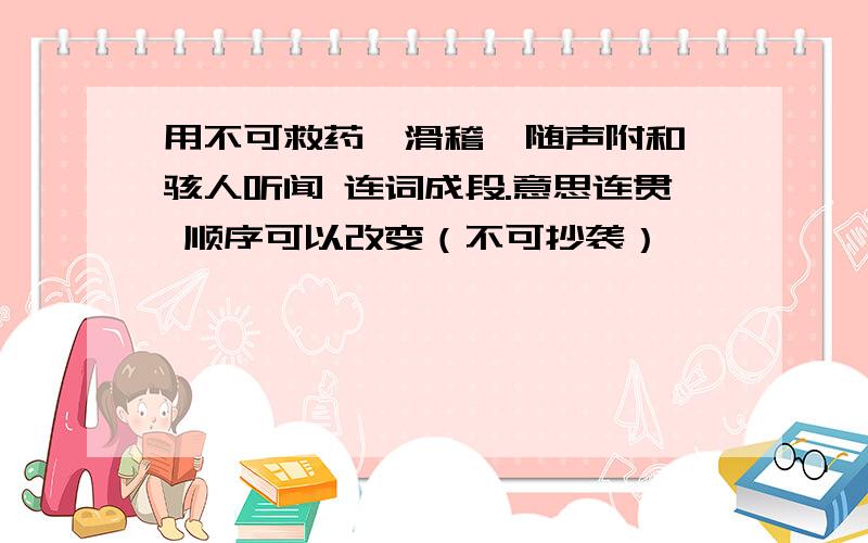 用不可救药、滑稽、随声附和、骇人听闻 连词成段.意思连贯 顺序可以改变（不可抄袭）