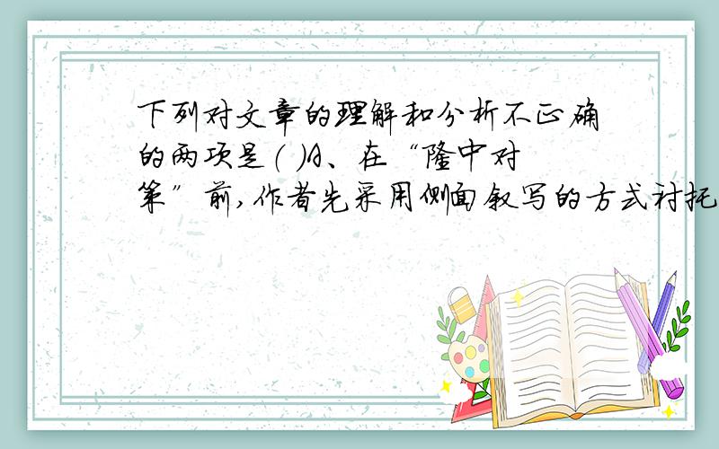 下列对文章的理解和分析不正确的两项是（ ）A、在“隆中对策”前,作者先采用侧面叙写的方式衬托出诸葛亮的与众不同和非凡才智.B、诸葛亮以高祖刘邦在益州成就帝业为例提示刘备可以