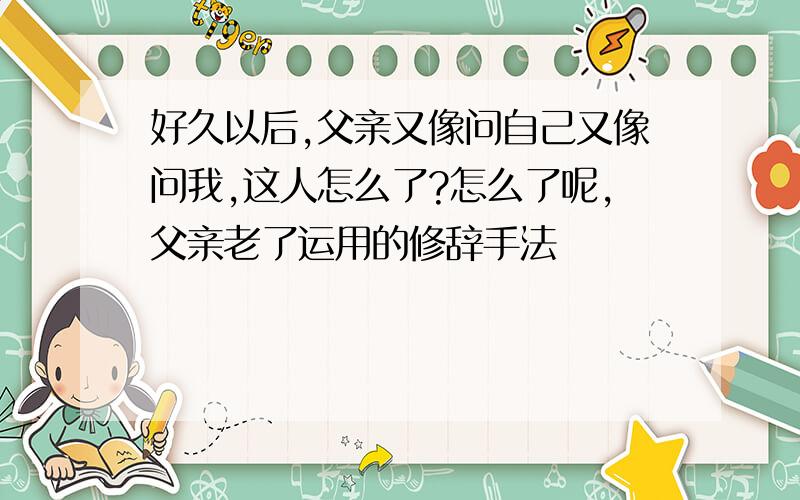 好久以后,父亲又像问自己又像问我,这人怎么了?怎么了呢,父亲老了运用的修辞手法