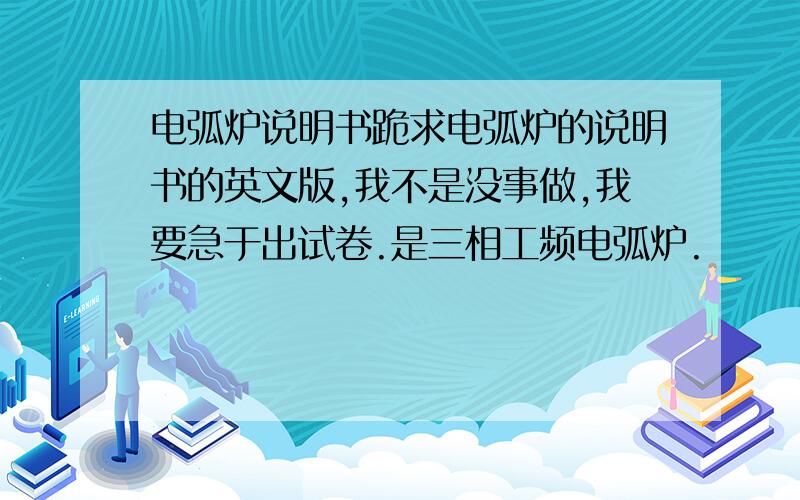 电弧炉说明书跪求电弧炉的说明书的英文版,我不是没事做,我要急于出试卷.是三相工频电弧炉.