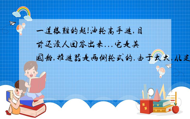 一道很难的题!油轮高手进,目前还没人回答出来...它是英国船,推进器是两侧轮式的.由于太大,从建造到下水一直都困难重重.在当时算是世界上最大的船.期间还因为船坞失火,停工好长时间\最