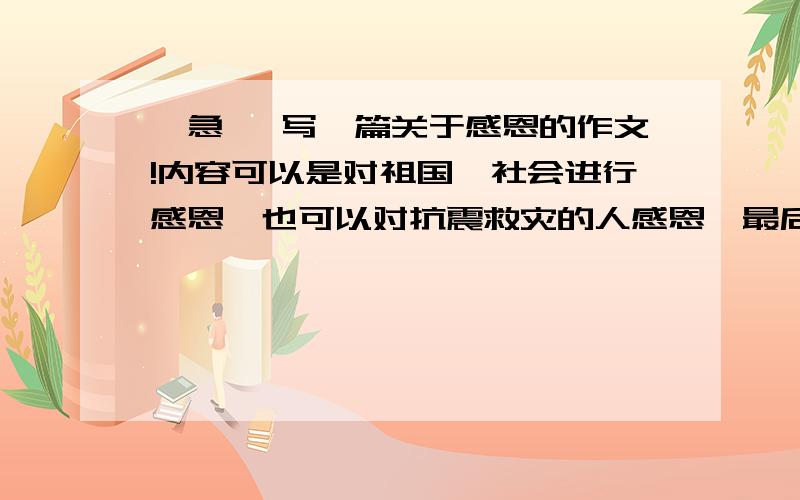 【急】 写一篇关于感恩的作文!内容可以是对祖国、社会进行感恩,也可以对抗震救灾的人感恩,最后还要激励学生,不要太深刻了,大概1500字左右,可以少一点,我不要复制的,星期4就要交了,如果