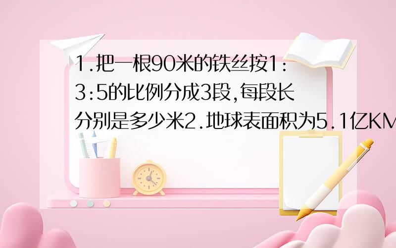 1.把一根90米的铁丝按1:3:5的比例分成3段,每段长分别是多少米2.地球表面积为5.1亿KM2 ,其中水面面积和陆地面积的比是12：5,水面面积是多少亿平方千米?3.一个三角形,低和高的长度比是5：3,低