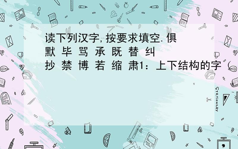 读下列汉字,按要求填空.俱 默 毕 骂 承 既 替 纠 抄 禁 博 若 缩 肃1：上下结构的字（ ）2：独体字：（ ）3：左右结构的字：（ ）4：按笔画数由少到多的排列顺序是：（ ）5：按音序排列的