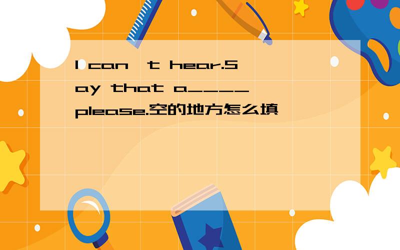 I can't hear.Say that a____,please.空的地方怎么填