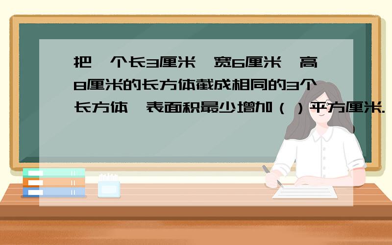 把一个长3厘米,宽6厘米,高8厘米的长方体截成相同的3个长方体,表面积最少增加（）平方厘米.