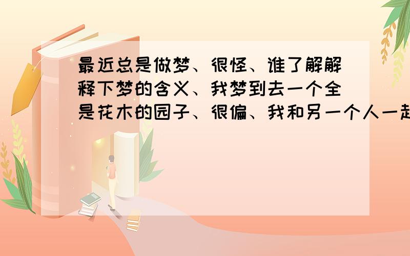 最近总是做梦、很怪、谁了解解释下梦的含义、我梦到去一个全是花木的园子、很偏、我和另一个人一起去的,那里得花一瞬间都开了,又马上就凋谢了,还有一些有时日的花木、都象成精是的