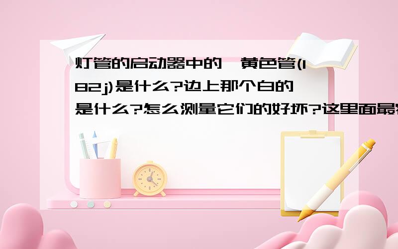 灯管的启动器中的,黄色管(182j)是什么?边上那个白的是什么?怎么测量它们的好坏?这里面最容易坏的是什么?专业人员解答下