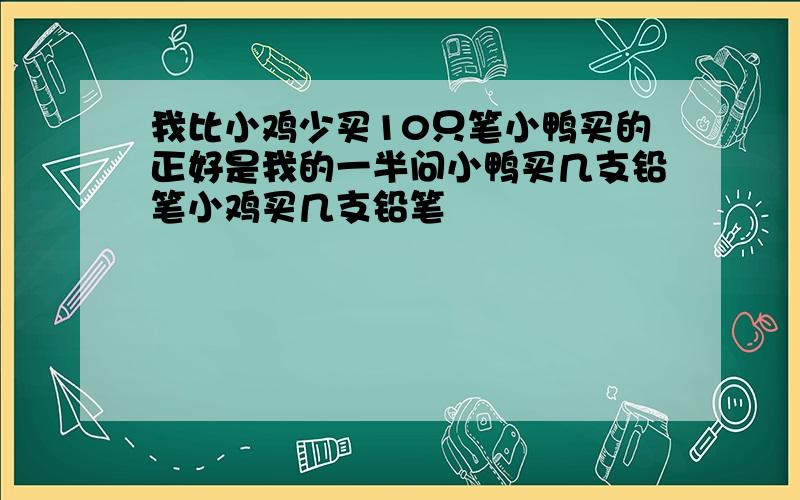 我比小鸡少买10只笔小鸭买的正好是我的一半问小鸭买几支铅笔小鸡买几支铅笔