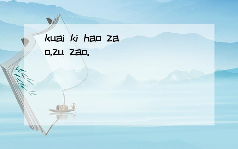 kuai ki hao zao,zu zao.