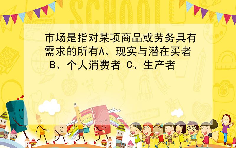 市场是指对某项商品或劳务具有需求的所有A、现实与潜在买者 B、个人消费者 C、生产者