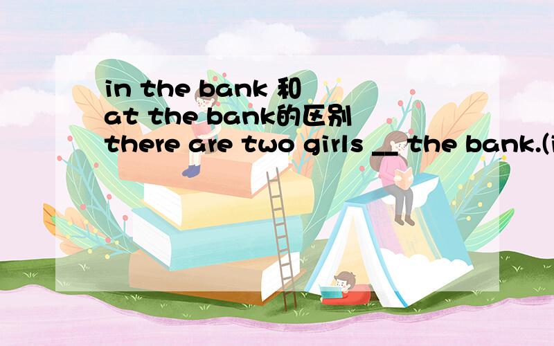 in the bank 和 at the bank的区别there are two girls __ the bank.(in,at)