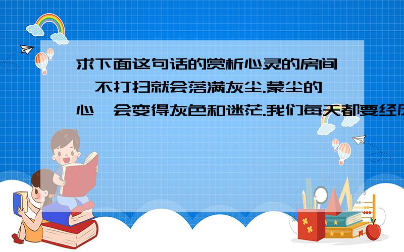 求下面这句话的赏析心灵的房间,不打扫就会落满灰尘.蒙尘的心,会变得灰色和迷茫.我们每天都要经历很多事情,开心的,不开心的,都在心里安家落户.