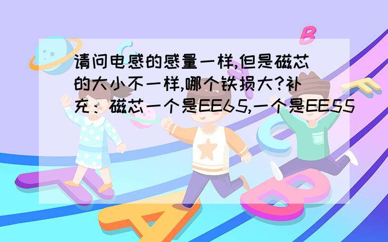 请问电感的感量一样,但是磁芯的大小不一样,哪个铁损大?补充：磁芯一个是EE65,一个是EE55