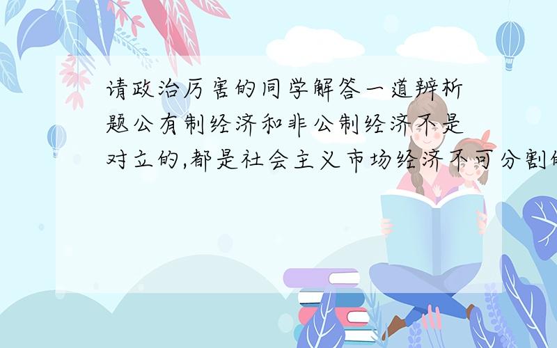 请政治厉害的同学解答一道辨析题公有制经济和非公制经济不是对立的,都是社会主义市场经济不可分割的一部分.注意要按照辨析题标准答  比较准确   谢谢