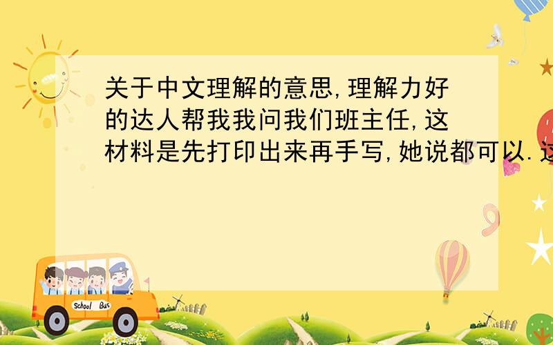 关于中文理解的意思,理解力好的达人帮我我问我们班主任,这材料是先打印出来再手写,她说都可以.这意思就说打印手写都可以,我的理解对么?班主任的意思是打印手写都可以，是么？