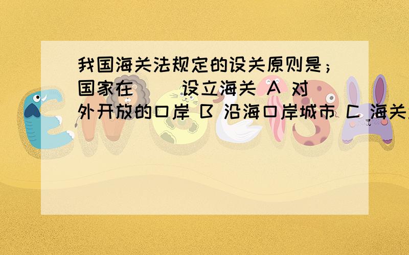 我国海关法规定的设关原则是；国家在（ ）设立海关 A 对外开放的口岸 B 沿海口岸城市 C 海关业务集中的地我国海关法规定的设关原则是；国家在（ ）设立海关A 对外开放的口岸B 沿海口岸