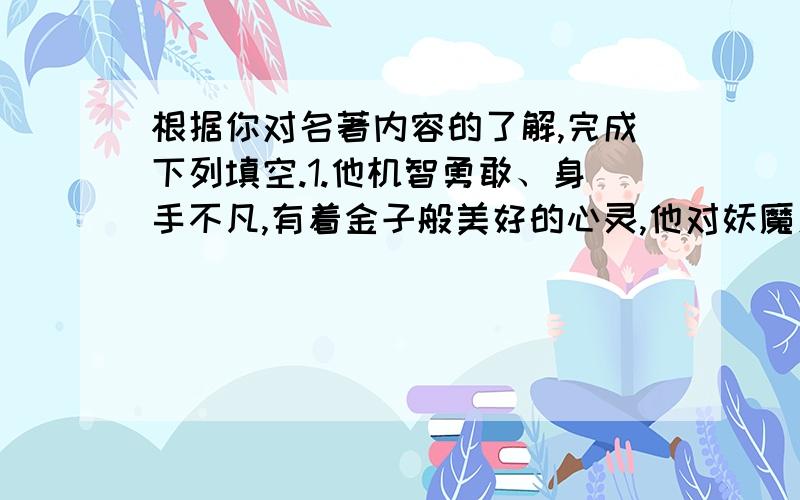 根据你对名著内容的了解,完成下列填空.1.他机智勇敢、身手不凡,有着金子般美好的心灵,他对妖魔鬼毫不留情,对黎明百姓充满同情,他是善良和正义的化身.2.他是在革命烽火和艰苦环境中锻