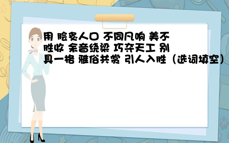 用 脍炙人口 不同凡响 美不胜收 余音绕梁 巧夺天工 别具一格 雅俗共赏 引人入胜（选词填空）用（ ）来赞美达·芬奇的《蒙娜丽莎》；当我们面对一件精美的工艺品时,我们可以说（ ）,而