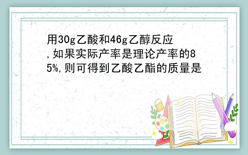 用30g乙酸和46g乙醇反应,如果实际产率是理论产率的85%,则可得到乙酸乙酯的质量是