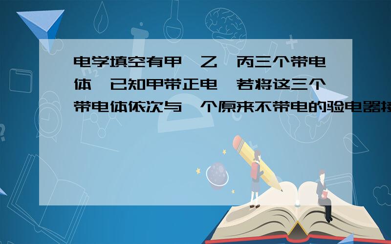 电学填空有甲、乙、丙三个带电体,已知甲带正电,若将这三个带电体依次与一个原来不带电的验电器接触,验电器的金属箔片张角第一次较小,第二次增大,第三次变小,由此判断乙带_____电,丙带_