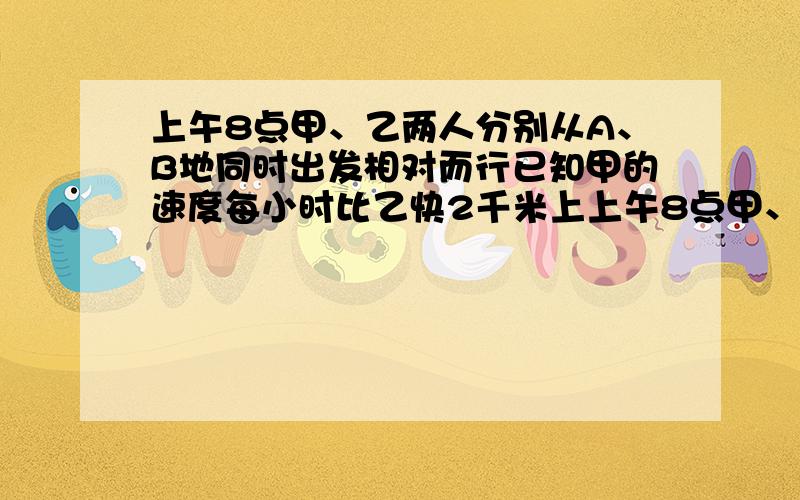 上午8点甲、乙两人分别从A、B地同时出发相对而行已知甲的速度每小时比乙快2千米上上午8点甲、乙两人分别从A、B地同时出发相对而行已知甲的速度每小时比乙快2千米,上午10点两人相距38千