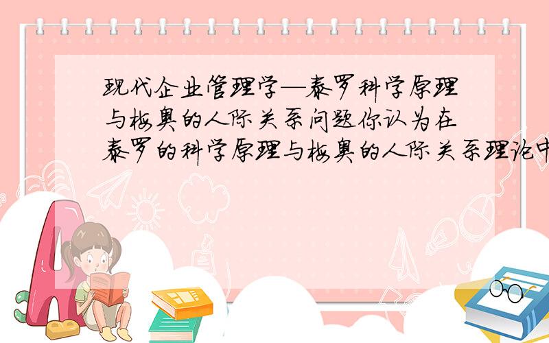 现代企业管理学—泰罗科学原理与梅奥的人际关系问题你认为在泰罗的科学原理与梅奥的人际关系理论中,那些原则在现代企业中仍旧被应用,甚至得到发展,那些原则已经不符合现代企业的实