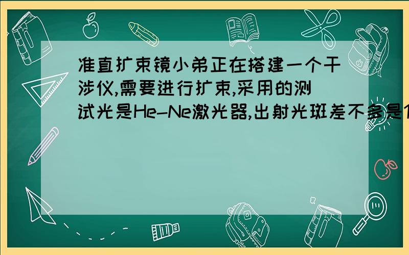 准直扩束镜小弟正在搭建一个干涉仪,需要进行扩束,采用的测试光是He-Ne激光器,出射光斑差不多是1mm,现在想把它扩束到20mm,可是我手头上没有那么大的扩束镜,只有两个小的扩束镜.但探测光经