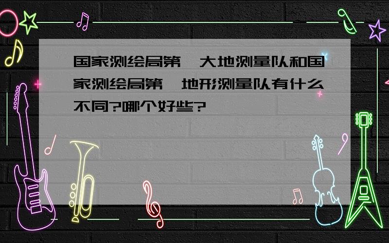 国家测绘局第一大地测量队和国家测绘局第一地形测量队有什么不同?哪个好些?