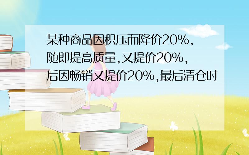 某种商品因积压而降价20%,随即提高质量,又提价20%,后因畅销又提价20%,最后清仓时