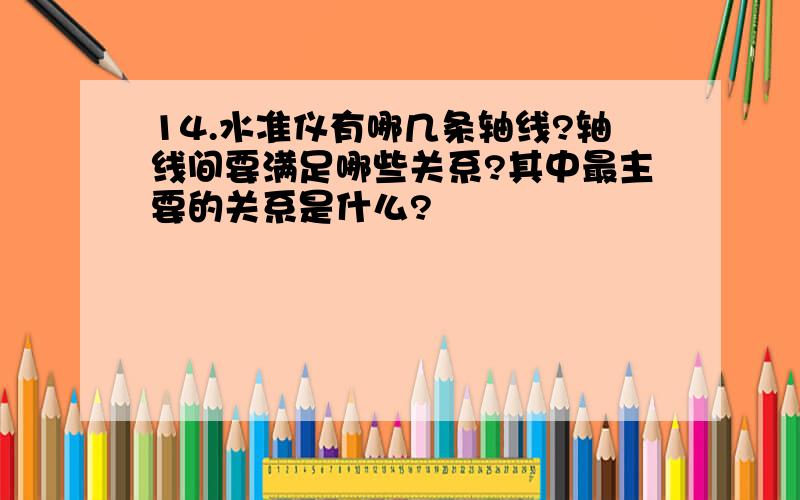 14.水准仪有哪几条轴线?轴线间要满足哪些关系?其中最主要的关系是什么?