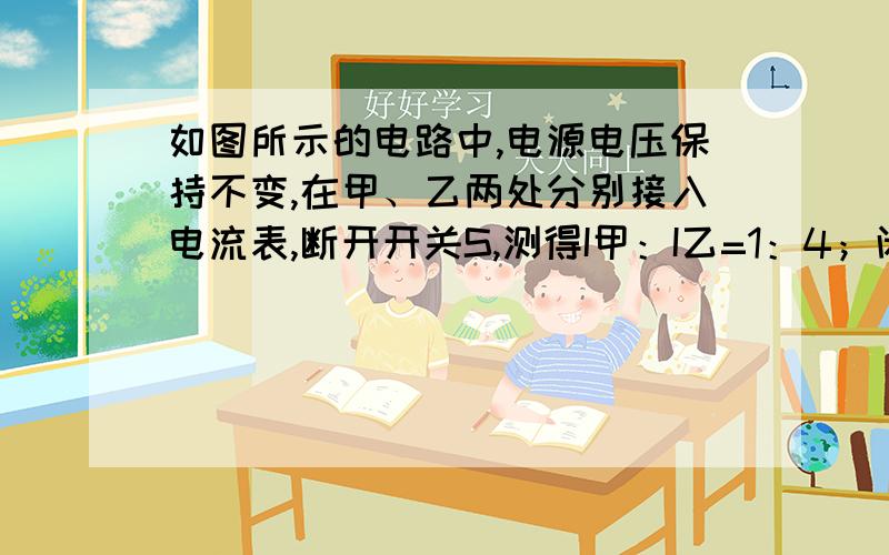 如图所示的电路中,电源电压保持不变,在甲、乙两处分别接入电流表,断开开关S,测得I甲：I乙=1：4；闭合开关S,拆去电流表,并在甲、乙两处分别接入电压表,此时U甲：U乙是?