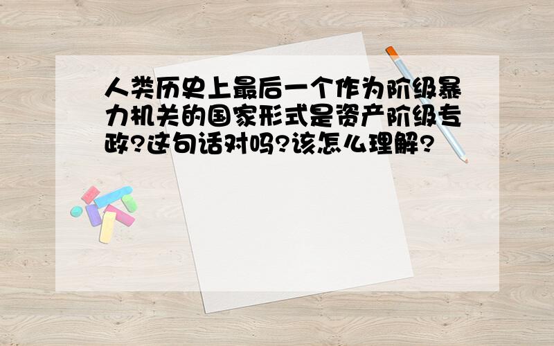 人类历史上最后一个作为阶级暴力机关的国家形式是资产阶级专政?这句话对吗?该怎么理解?